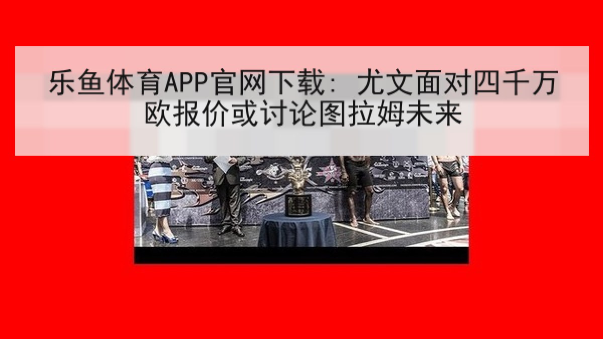 乐鱼体育APP官网下载: 尤文面对四千万欧报价或讨论图拉姆未来