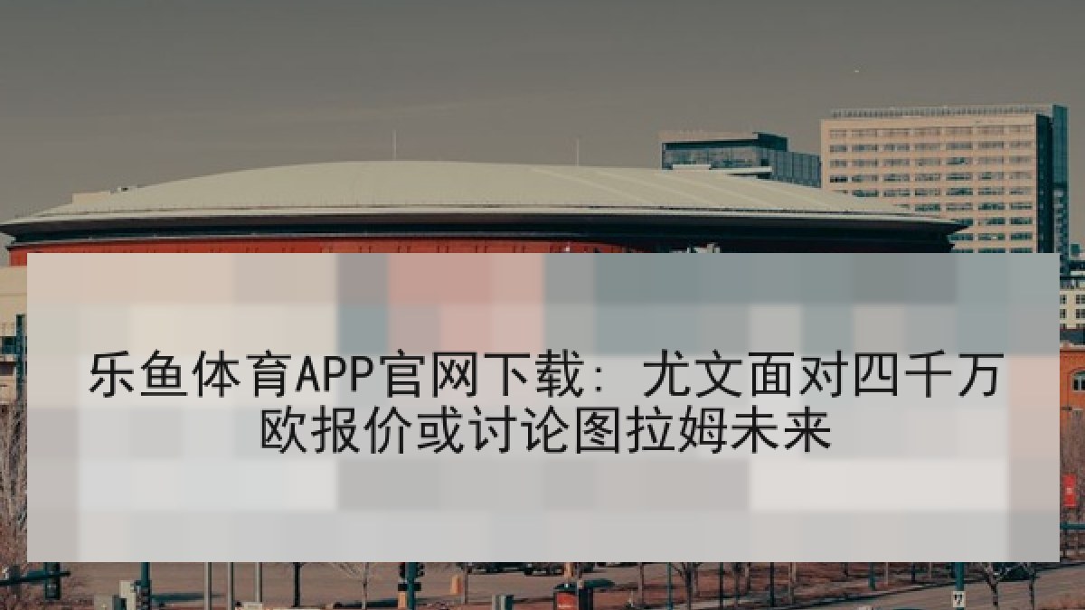 乐鱼体育APP官网下载: 尤文面对四千万欧报价或讨论图拉姆未来