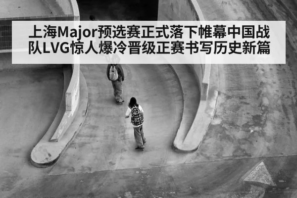 上海Major预选赛正式落下帷幕中国战队LVG惊人爆冷晋级正赛书写历史新篇